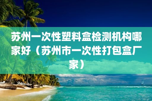 苏州一次性塑料盒检测机构哪家好（苏州市一次性打包盒厂家）