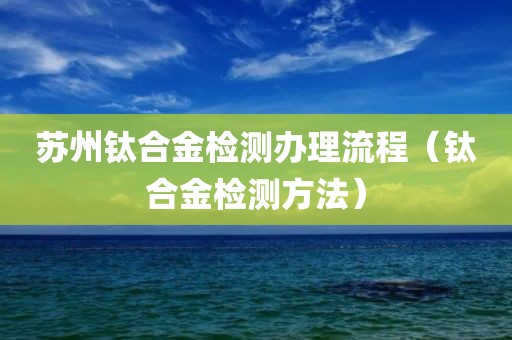 苏州钛合金检测办理流程（钛合金检测方法）